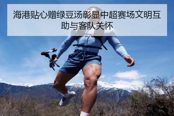 海港贴心赠绿豆汤彰显中超赛场文明互助与客队关怀
